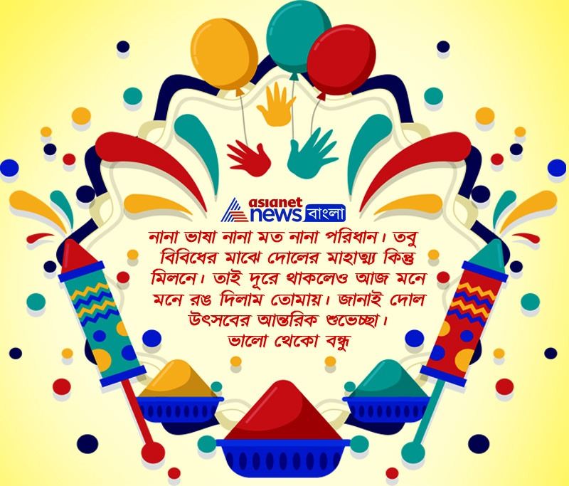 নানা ভাষা নানা মত নানা পরিধান। তবু বিবিধের মাঝে দোলের মাহাত্ম্য কিন্তু মিলনে। তাই দূরে থাকলেও আজ মনে মনে রঙ দিলাম তোমায়। জানাই দোল উৎসবের আন্তরিক শুঙেচ্ছা। ভালো থেকো বন্ধু।