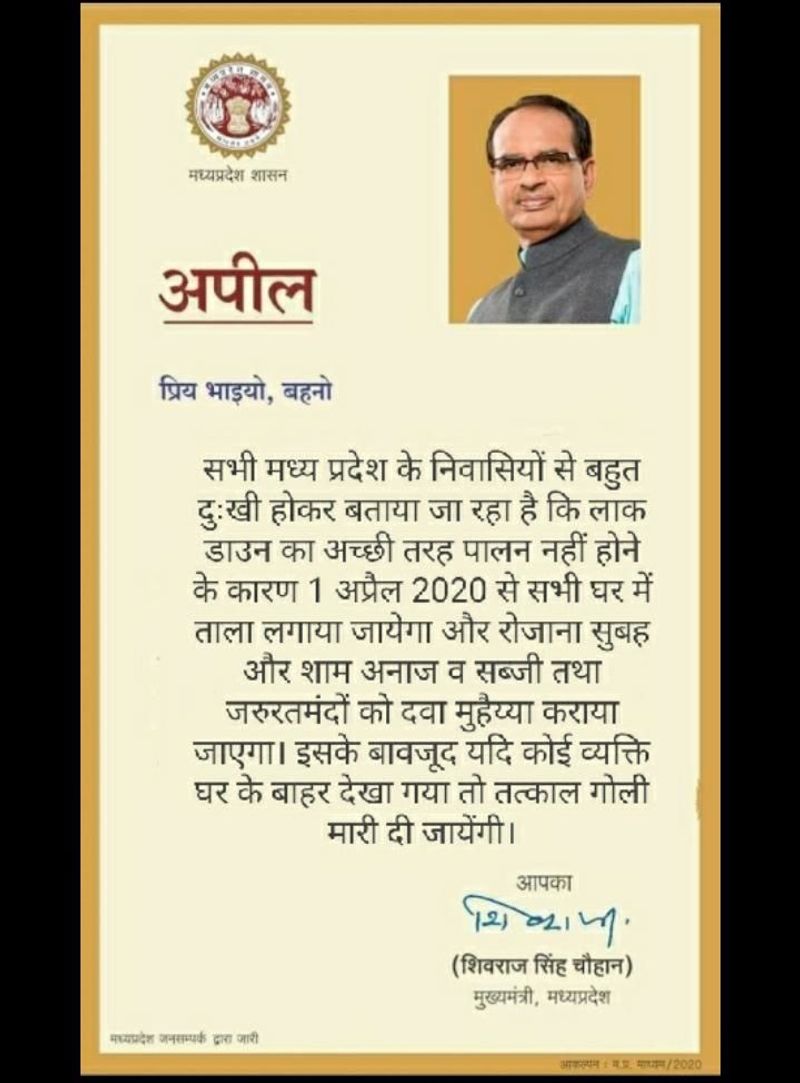 वायरल पोस्ट क्या है? ये मैसेज पहले भी वायरल हो चुका है। अब एक बार फिर से ये शेयर किया जा रहा है। फेसबुक यूजर ने मप्र के मुख्यमंत्री शिवराज सिंह चौहान के नाम से जारी एक अपील को अपलोड करते हुए लिखा कि समय रहते सुधर जाओ। इस अपील में लिखा हुआ था : ”सभी मध्य प्रदेश के निवासियों से बहुत दुखी होकर बताया जा रहा है कि लाक डाउन का अच्छी तरह पालन नहीं होने के कारण सभी घर में ताला लगाया जाएगा और रोजाना सुबह और शाम अनाज व सब्जी तथा जरुरतमंदों को दवा मुहैया कराया जाएगा। इसके बावजूद यदि कोई व्यक्ति घर के बाहर देखा गया तो तत्काल गोली मारी दी जायेंगी।”