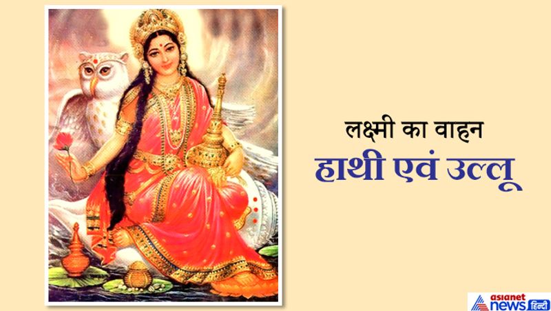 लक्ष्मी का वाहन हाथी एवं उल्लू
हाथी परिवार के साथ मिल-जुलकर रहने वाला सामाजिक एवं बुद्धिमान प्राणी है। हाथी हिंसक प्राणी नही होता। उसी तरह अपने परिवार वालों को एकता के साथ रखने वाला तथा अपने घर की स्त्रियों को आदर एवं सम्मान देने वालों के साथ लक्ष्मी का निवास होता है। लक्ष्मी का वाहन उल्लू भी है। उल्लू सदा क्रियाशील होता है। वह अपना पेट भरने के लिए लगातार कर्म करता रहता है। अपने कार्य को पूरी तन्मयता के
साथ पूरा करता है। इसका अर्थ है कि जो व्यक्ति रात-दिन मेहनत करता है, लक्ष्मी सदा उस पर प्रसन्न होती हैं तथा स्थाई रूप से उसके घर में निवास करती हैं।
