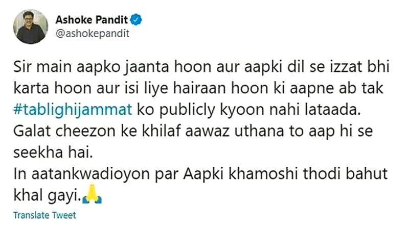 इस पर अशोक पंडित ने कहा- "सर मैं आपको जानता हूं और आपकी दिल से इज्जत करता हूं और इसीलिए हैरान हूं कि आपने अब तक तबलीगी जमात को पब्लिकली क्यों नहीं लताड़ा? गलत चीजों के खिलाफ आवाज उठाना तो आप ही से सीखा है। इन आतंकवादियों पर आपकी खामोशी थोड़ी-बहुत खल गई।"