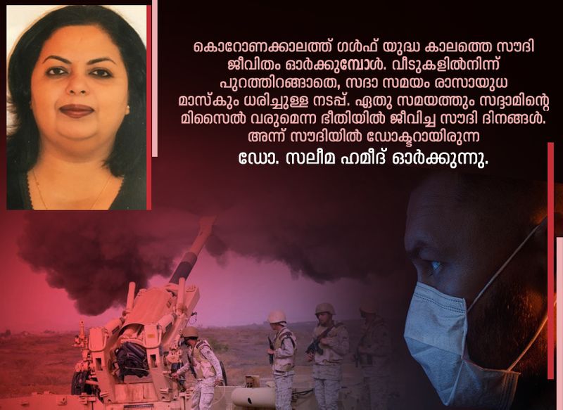 കൊറോണക്കാലത്ത് ഗള്ഫ് യുദ്ധ കാലത്തെ സൗദി ജീവിതം ഓര്ക്കുമ്പോള്. വീടുകളില്നിന്ന് പുറത്തിറങ്ങാതെ, സദാ സമയം രാസായുധ മാസ്കും ധരിച്ചുള്ള നടപ്പ്. ഏതു സമയത്തും സദ്ദാമിന്റെ മിസൈല് വരുമെന്ന ഭീതിയില് ജീവിച്ച സൗദി ദിനങ്ങള്. അന്ന് സൗദിയില് ഡോക്ടറായിരുന്ന ഡോ. സലീമ ഹമീദ് ഓര്ക്കുന്നു: