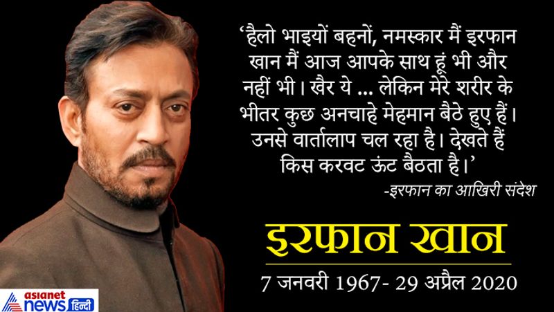 इरफान ने ऑडियो मैसेज जारी कहा था, हैलो भाइयों बहनों, नमस्कार मैं इरफान खान मैं आज आपके साथ हूं भी और नहीं भी। खैर ये ... लेकिन मेरे शरीर के भीतर कुछ अनचाहे मेहमान बैठे हुए हैं। उनसे वार्तालाप चल रहा है। देखते हैं किस करवट ऊंट बैठता है। जैसा भी होगा, आपको इतल्ला कर दी जाएगी। कहावत है कि व्हेन लाइफ गिव्ज यू लेमन, यू मेक ए लेमनेड। बोलने में अच्छा लगता है, लेकिन सच में जब जिंदगी आपके हाथ में नींबू थमाती है तो शिकंजी बनाना बहुत मुश्किल हो जाता है। लेकिन आपके पास और चॉइस भी क्या होती है पॉजिटिव रहने के अलावा। 