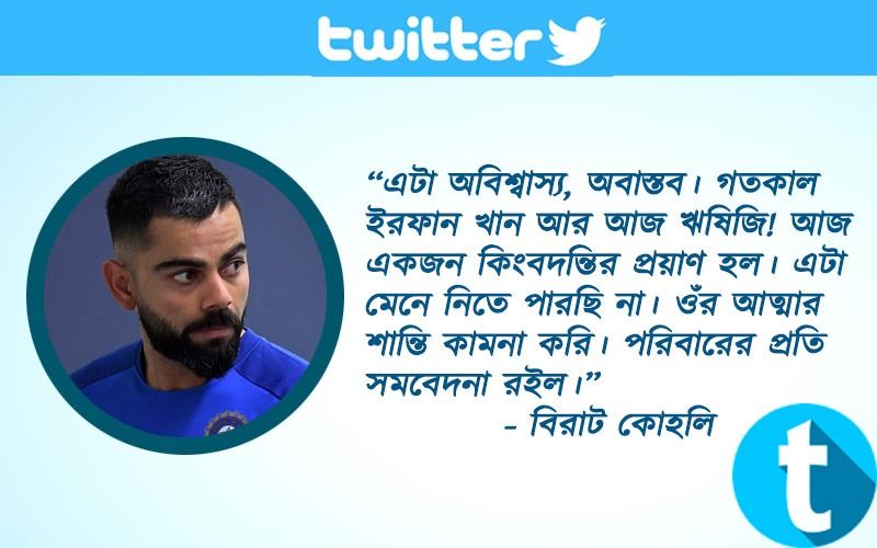 “এটা অবিশ্বাস্য, অবাস্তব। গতকাল ইরফান খান আর আজ ঋষিজি! আজ একজন কিংবদন্তির প্রয়াণ হল। এটা মেনে নিতে পারছি না। ওঁর আত্মার শান্তি কামনা করি। পরিবারের প্রতি সমবেদনা রইল।” - বিরাট কোহলি