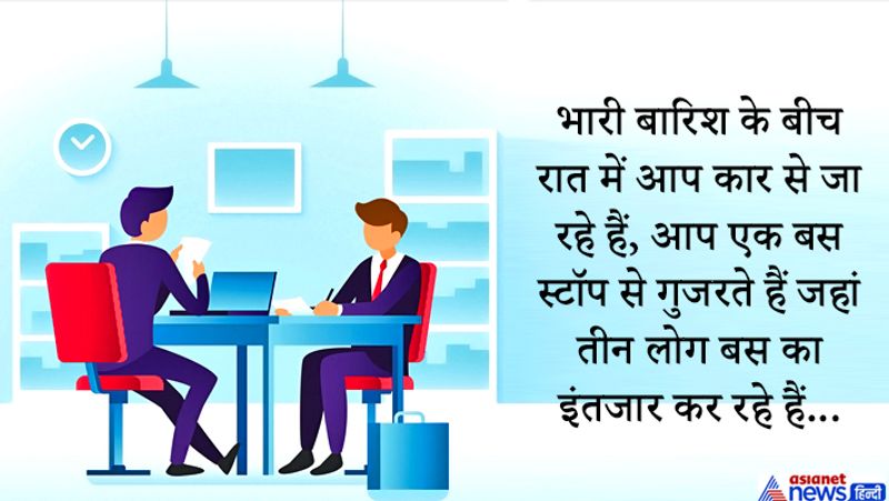 सवाल: भारी बारिश के बीच रात में आप कार से जा रहे हैं, आप एक बस स्टॉप से गुजरते हैं जहां तीन लोग बस का इंतजार कर रहे हैं: एक बूढ़ी औरत है जिसे तुरंत मदद चाहिए, एक पुराना दोस्त जिसने कभी आपकी जान बचाई थी और एक लड़की जो आपके सपनो की साथी हो सकती है, कार में आप दो लोगों को बैठा सकते हैं इस परिस्थिति में आप क्या करेंगे ?
उत्तर: उम्मीदवार ने कहा मैं अपनी कार की चाबी अपने दोस्त को दूंगा, वह दोस्त कार में बूढ़ी औरत को अस्पताल ले जाएगा। जबकि वो अपने सपनो की साथी के साथ बस स्टॉप पे रुकेगा।