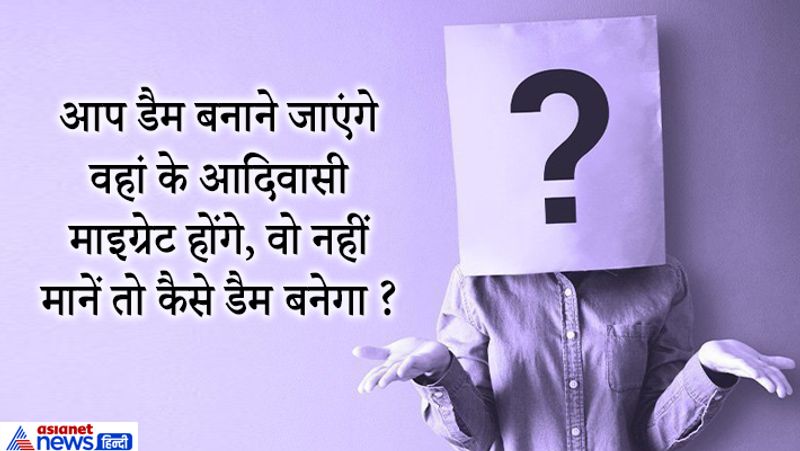 जवाब: ये सवाल एक आईएएस कैंडिडेट से पूछा गया था उसने बहुत ही समझदारी से इसका जवाब दिया। उसने कहा- डैम बनाने की प्रक्रिया शुरू करने से पहले वहां के आदिवासी और स्थानीय लोगों से मिलकर बात की जानी चाहिए। ताकि उन्हें बताया जा सके कि डैम बनने उनके लिए कितना लाभदायक होगा इससे इतने लोगों को पानी मिलेगा रोजगार मिलेगा। 