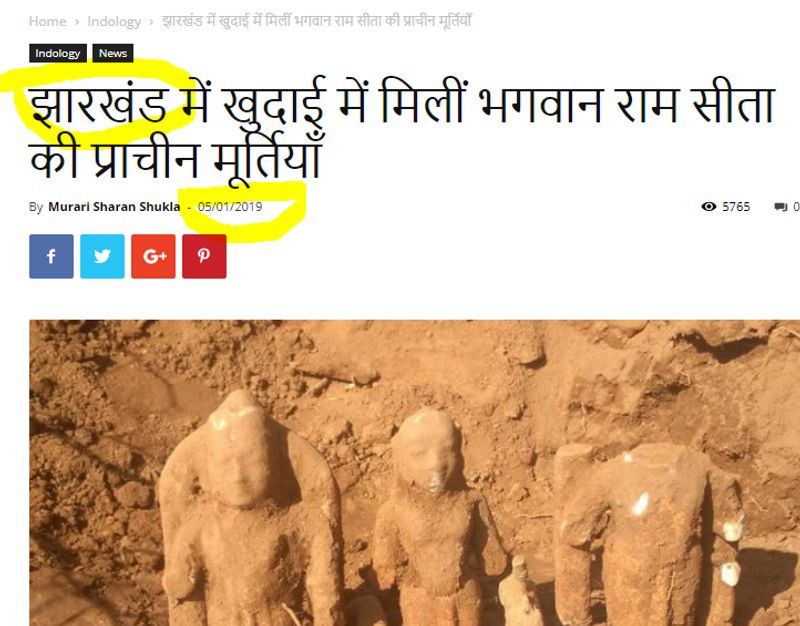 फैक्ट चेकिंग
जांच-पड़ताल में हमने पाया कि लॉकडाउन के दौरान लोग पुरानी फोटोज को शेयर कर फर्जी दावे कर रहे हैं। जिस मूर्ति के अयोध्या में खुदाई के दौरान मिलने का दावा किया जा रहा है, वह झारखंड के एक गांव में मिली थी। गूगल करने पर हमें पुरानी न्यूज रिपोर्ट मिलीं। वायरल तस्वीर को रिवर्स इमेज किए जाने पर हमें पांच जनवरी 2019 को प्रकाशित एक आर्टिकल का लिंक मिला, जिसमें इस तस्वीर के साथ अन्य तस्वीरों का इस्तेमाल किया गया है।
रिपोर्ट के मुताबिक, ‘झारखंड के खूंटी जिले के भंडरा पंचायत के जिलिंग गांव में खुदाई के दौरान श्रीराम, लक्ष्मण और सीता की मूर्तियां मिली।’ रिपोर्ट के मुताबिक, यहां से मूर्तियों के अलावा छोटे आकार का शंख, एक धूपदानी, धातु का बना बैल और अन्य सामान भी मिले। जिलिंगा गांव झारखंड के खूंटी जिले के भंडरा पंचायत में आता है।