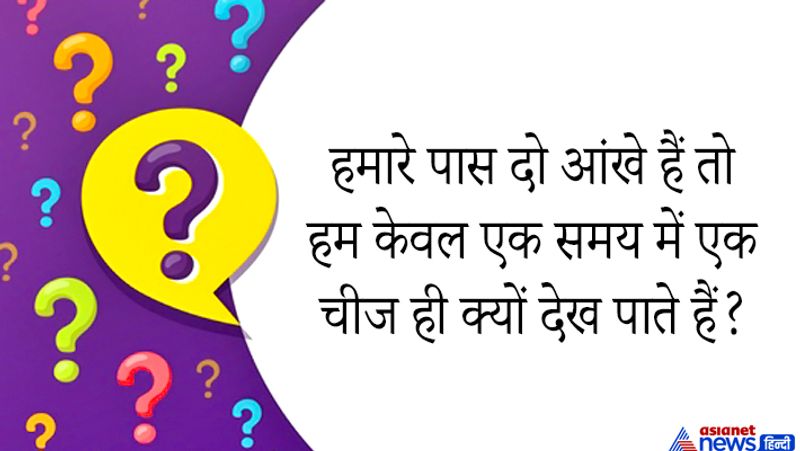 सवाल: हमारे पास दो आंखे हैं तो हम केवल एक समय में एक चीज ही क्यों देख पाते हैं?
जवाब: हम अपनी आंखों से नहीं दिमाग से चीजों को देख पाते हैं और दिमाग के हिसाब से ही आंखे काम करती हैं और दोनों आंखे एक साथ एक चीज पर टारगेट करती हैं। दोनों आंखें उस चीज की धुंधली अलग छवियां बनाती है और दिमाग उसे एक करके सही रूप में दर्शाता है। 