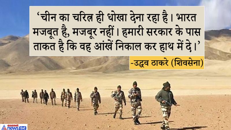 शिवसेना अध्यक्ष और महाराष्ट्र के मुख्यमंत्री उद्धव ठाकरे ने कहा, भारत शांति चाहता है लेकिन इसका मतलब यह नहीं है कि हम कमजोर हैं। चीन का स्वभाव विश्वासघात है। भारत मजबूत है मजबूर नहीं। हमारी सरकार की क्षमता है कि दुश्मन की आंखें निकलकर हाथ में दे देना। उन्होंने कहा, हम सब एक हैं। हम आपके साथ हैं।