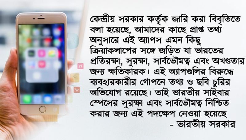 কেন্দ্রীয় সরকার কর্তৃক জারি করা বিবৃতিতে বলা হয়েছে, আমাদের কাছে প্রাপ্ত তথ্য অনুসারে এই অ্যাপস এমন কিছু ক্রিয়াকলাপের সঙ্গে জড়িত যা ভারতের প্রতিরক্ষা, সুরক্ষা, সার্বভৌমত্ব এবং অখণ্ডতার জন্য ক্ষতিকারক। এই অ্যাপগুলির বিরুদ্ধে ব্যবহারকারীর গোপনে তথ্য ও ছবি চুরির অভিযোগ রয়েছে। তাই ভারতীয় সাইবার স্পেসের সুরক্ষা এবং সার্বভৌমত্ব নিশ্চিত করার জন্য এই পদক্ষেপ নেওয়া হয়েছে- ভারতীয় সরকার