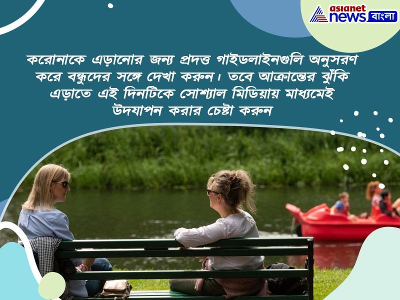 করোনাকে এড়ানোর জন্য প্রদত্ত গাইডলাইনগুলি অনুসরণ করে বন্ধুদের সঙ্গে দেখা করুন। তবে আক্রান্তের ঝুঁকি এড়াতে এই দিনটিকে সোশ্যাল মিডিয়ায় মাধ্যমেই উদযাপন করার চেষ্টা করুন।