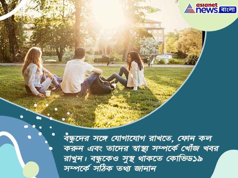 বন্ধুদের সঙ্গে যোগাযোগ রাখতে, ফোন কল করুন এবং তাদের স্বাস্থ্য সম্পর্কে খোঁজ খবর রাখুন। বন্ধুকেও সুস্থ থাকতে কোভিড১৯ সম্পর্কে সঠিক তথ্য জানান।