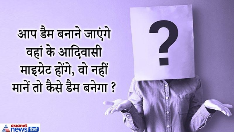 जवाब: ये सवाल एक आईएएस कैंडिडेट से पूछा गया था उसने बहुत ही समझदारी से इसका जवाब दिया। उसने कहा- डैम बनाने की प्रक्रिया शुरू करने से पहले वहां के आदिवासी और स्थानीय लोगों से मिलकर बात की जानी चाहिए। ताकि उन्हें बताया जा सके कि डैम बनने उनके लिए कितना लाभदायक होगा इससे इतने लोगों को पानी मिलेगा रोजगार मिलेगा।
