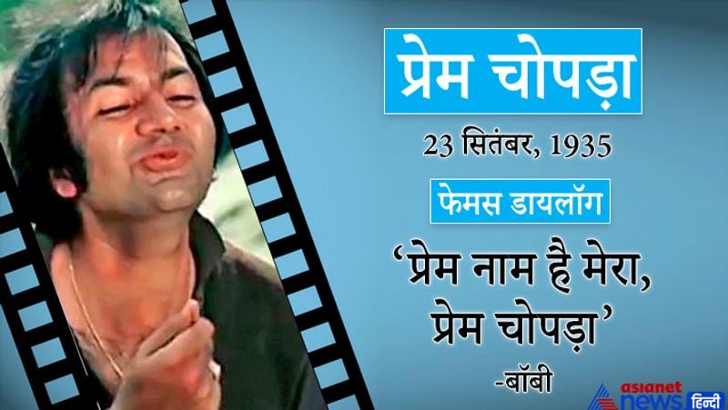 प्रेम चोपड़ा
23 सितंबर, 1935
फेमस डायलॉग-प्रेम नाम है मेरा, प्रेम चोपड़ा (बॉबी)
इनका जन्म लाहौर(पाकिस्तान) में हुआ। इन्होंने 400 से अधिक फिल्मों में काम किया। प्रेम चोपड़ा अभी भी अभिनय की दुनिया में सक्रिय हैं।
प्रमुख फिल्में-वो कौन थी, तीसरी मंजिल, झुक गया आसमां, पूरब और पश्चिम, गोरा काला, राजा जानी, रास्ते का पत्थर, बॉबी, गहरी चाल, जुगनू, अजनबी, त्रिशूल, देश प्रेमी, खुद्दार, क्रांति, तहलका, अर्जुन, ऊंचे लोग, बेताब, मर्द, शहंशाह, फूल बने अंगारे आदि।