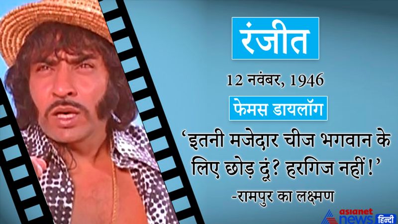रंजीत
12 नवंबर, 1946
फेमस डायलॉग-इतनी मजेदार चीज भगवान के लिए छोड़ दूं? हरगिज नहीं! (रामपुरा का लक्ष्मण)
इनका असली नाम गोपाल बेदी है। इनका जन्म पंजाब के अमृतसर जिले में हुआ था।
प्रमुख फिल्में-रेशमा और शेरा, खोटे सिक्के, हाथ की सफाई, धोती लोटा और चौपाटी, धर्मात्मा, खून पसीना, मुकद्दर का सिकंदर, सुहाग, द बर्निंग ट्रेन आदि।