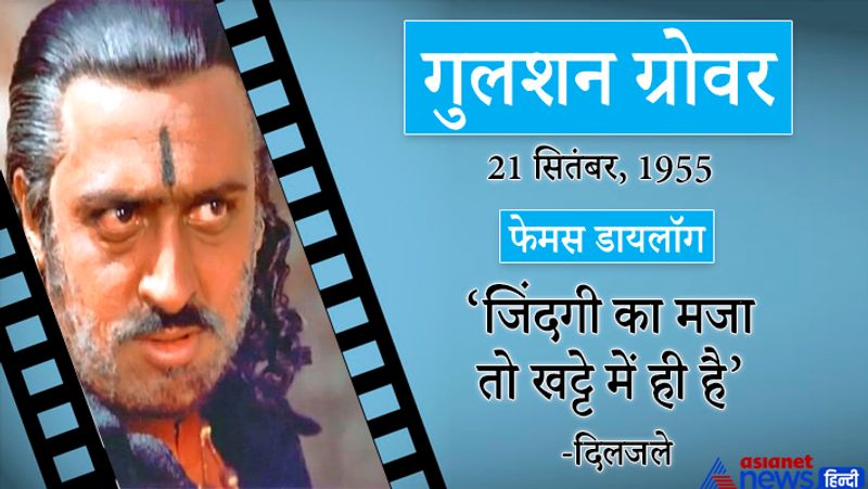 गुलशन ग्रोवर
21सितंबर, 1955
फेमस डायलॉग-जिंदगी का मजा तो खट्टे में ही है। (दिलजले)
इनका जन्म नई दिल्ली में हुआ। इन्होंने 400 से ज्यादा फिल्मों में काम किया। इन्हें बैडमैन के नाम से पुकारा जाता है।
प्रमुख फिल्में-हम पांच ,सोनी महिवाल,इस बॉस,दूध का कर्ज,इज्जत, सौदागर,कुर्बान,राम लखन,इंसाफ कौन करेगा, अवतार, क्रिमनल ,मोहरा, दिलवाले,हिंदुस्तान की कसम,हेराफेरी, इंटरनेशनल खिलाडी, 16 दिसंबर, लज्जा, एक खिलाडी एक हसीना, दिल मांगे मोर,जम्बो, कर्ज, गंगा देवी, एजेंट विनोद, बिन बुलाये बाराती, यारियां आदि