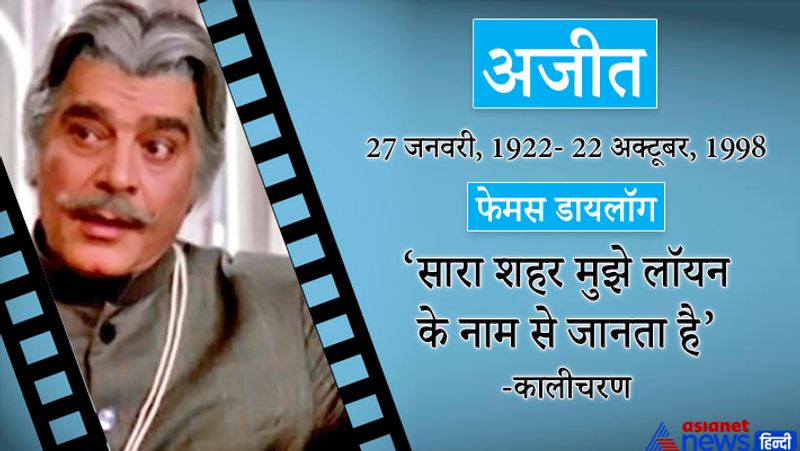 अजीत
27 जनवरी, 22 अक्टूबर, 1998
फेमस डायलॉग-सारा शहर मुझे लॉयन के नाम से जानता है। (कालीचरण)
इनका जन्म हैदराबाद में हुआ था। इनका असली नाम हामिद अली खान था। इनकी पहली फिल्म 1946 में आई शाह-ए-मिस्र थी। इनका आखिरी वक्त गरीबी में गुजरा। अजीत ने करीब 200 फिल्मों में काम किया।
प्रमुख फिल्में-जंजीर, कालीचरण,यादों की बारात, जुगनू, प्रतिज्ञा, चरस, आजाद, राम बलराम, रजिया सुल्तान और राज तिलक, जिगर, शक्तिमान, आदमी, आतिश, आ गले लग जा और बेताज बादशाह,नास्तिक, पतंगा, बारादरी,ढोलक,ज़िद,सरकार,सैया,तरंग,मोती महल, सम्राट,तीरंदाज आदि।