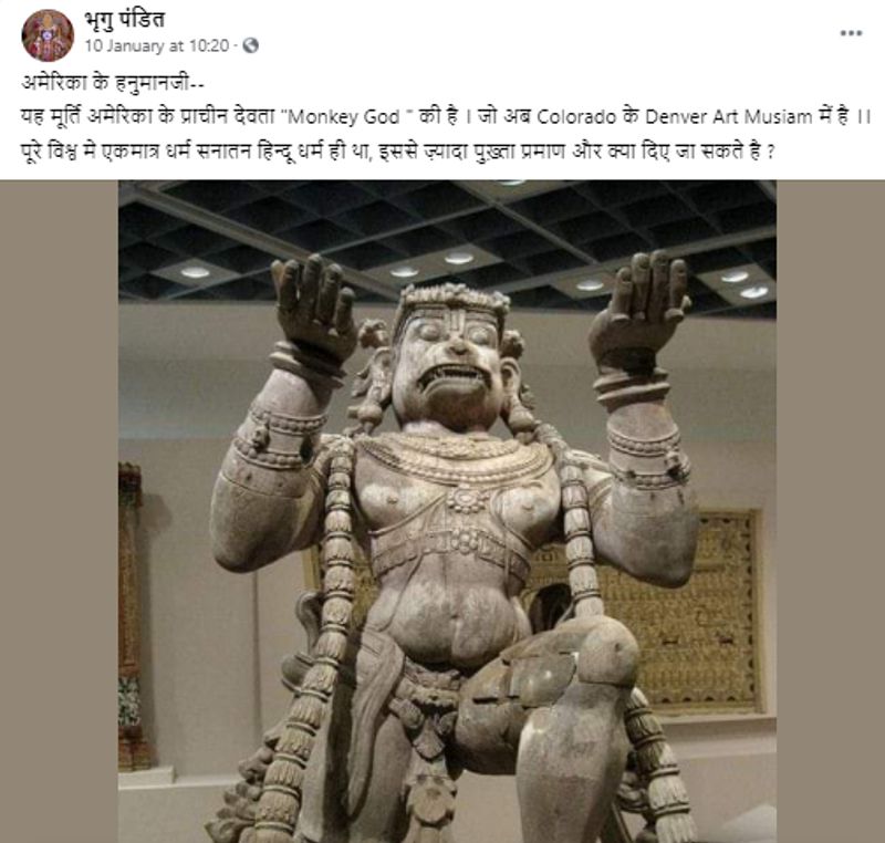 वायरल पोस्ट क्या है?
फेसबुक यूजर भृगु पंडित ने 10 जनवरी को दो तस्वीरों को अपलोड करते हुए लिखा : ”अमेरिका के हनुमानजी– यह मूर्ति अमेरिका के प्राचीन देवता “Monkey God ” की है । जो अब Colorado के Denver Art Musiam में है ।। पूरे विश्व मे एकमात्र धर्म सनातन हिन्दू धर्म ही था, इससे ज़्यादा पुख़्ता प्रमाण और क्या दिए जा सकते है ?”