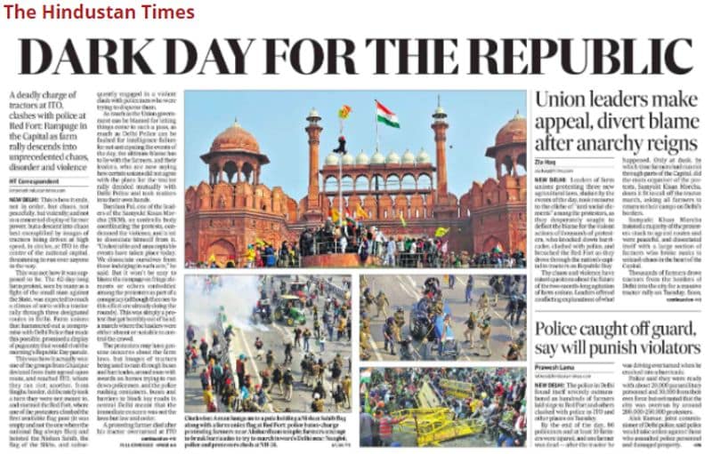 हिंदुस्तान टाइम्स (Hinsutan time)
हिंदुस्तान टाइम्स के पहले पेज "डार्क डे फॉर द रिपब्लिक" हैडलाइन के साथ इस खबर को कवर किया गया। लाल किले, आईटीओ और अन्य हिस्सों में प्रदर्शनकारियों के असंतोष की तस्वीरों के साथ थी हिंसा भड़कने की बात कही गई है। फ्रंट पेज की कहानी में लाल किले पर प्रदर्शनकारियों और पुलिस के बीच झड़पों के अलावा आईटीओ में ट्रैक्टरों रैली के बर्बर रूप लेने के बारे में स्टोरी दी गई हैं। फ्रंट पेज पर एक और शीर्षक है: "अराजकता फैलने के बाद किसान संगठन के नेताओं ने दोष प्रदर्शकारियों पर मढ़ दिए "एक और कहानी में पुलिस के साथ मारपीट करने वालों वालों को दंडित करने की बात कही गई है।