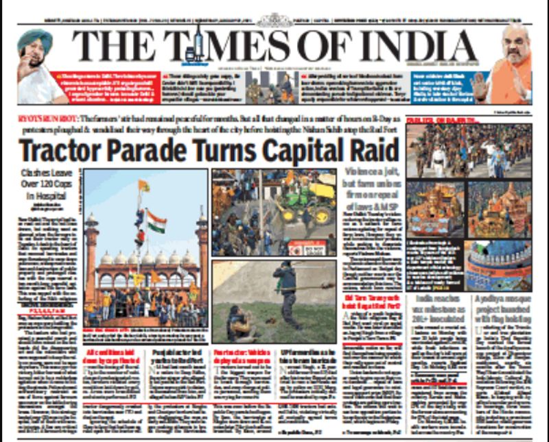 टाइम्स ऑफ इंडिया (Times Of India)
टाइम्स ने आज सुबह अखबार के फ्रंट पेज पर दिल्ली में हुई किसान हिंसा की वीभत्स तस्वीरों के साथ कवरेज दी। यहां हैडलाइन दी गई "ट्रैक्टर परेड राष्ट्रीय दंगे में बदल गई"
इसके अलावा छोटे-छोटे कॉलम में तस्वीरों के साथ दिल्ली के आरटीओ, लाल किले में किसानों के हुड़दंग की खबरें दी गई हैं। पुलिस पर लाठी लहराते प्रदर्शनकारियों की एक फोटो के साथ बताया गया कि इस झड़प में 129 पुलिसकर्मी जख्मी हुए हैं। दाएं ओर कॉलम में रिपब्लिक डे परेड की झांकी की खबरें हैं। 