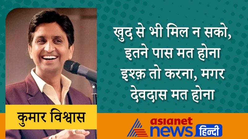 खुद से भी मिल न सको, इतने पास मत होना
इश्क़ तो करना, मगर देवदास मत होना
कुमार विश्वास की शुरुआती शिक्षा पिलखुआ के लाला गंगा सहाय स्कूल से हुई। इनके पिता डॉ. चंद्रपाल शर्मा चाहते थे कि वे इंजीनियर बनें। लेकिन कुमार ने बीच में इंजीनियरिंग छोड़ दी। फिर हिंदी साहित्य में गोल्ड मैडल के साथ ग्रेजुएशन किया।
