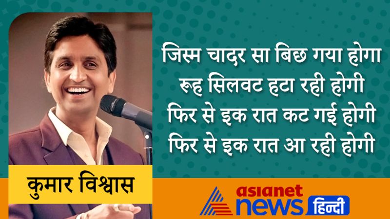जिस्म चादर सा बिछ गया होगा
रूह सिलवट हटा रही होगी
फिर से इक रात कट गई होगी
फिर से इक रात आ रही होगी
प्रख्यात लेखक स्वर्गीय धर्मवीर भारती ने कुमार विश्वास को नई पीढ़ी में सबसे अधिक संभावनाओं वाला कवि माना था। कुमार विश्वास ने आदित्य दत्ता की फिल्म चाय गरम में एक्टिंग भी की थी। इन्होंने कुछ फिल्मों में गाने भी लिखे।