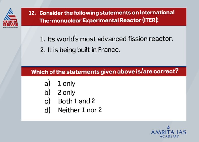 Answer(c) ITER is first of its kind advanced hydrogen fusion reactor. It is being constructed in France. It is a joint project where EU funds 45% whereas China, India, Japan, the Republic of Korea, Russia, and the United States each contribute 9% equally. According to recent updates, nearly 60 % of the project is complete.