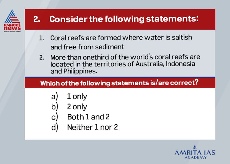 Answer: (c)Growth conditions for Coral Reefs1. The temperature of the water should not be below 20°C. The most favorable temperature for the growth of the coral reefs is between 23°C to 25°C.2. Corals can survive only under saline conditions with an average salinity between 27% to 40%.3. Coral reefs grow better in shallow water having a depth less than 50 m. The depth of the water should not exceed 200m.As per UNEP reports, Indonesia, Australia and the Philippines hold 18%, 17% and 9% respectively.