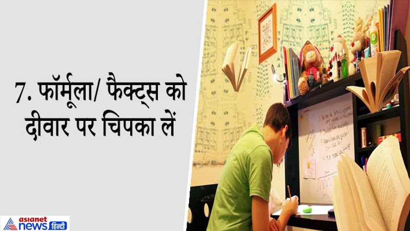 7. फॉर्मूला/ डायग्राम/फैक्ट्स को दीवार पर चिपका लें
एग्जाम के लिए बचे इन दो महीनों में आप नोट्स बनाएं। ऐसा जरूरी नहीं कि नोट्स सिर्फ कॉपी में हों आप इन्हें लिखकर अपने स्टडी रूम की दीवार पर चस्पा कर दें। बड़े-बड़े चार्ट खरीदें, इम्पॉर्टेंट टॉपिक्स से जुड़े डेटा, फैक्ट्स, जगह, फॉर्मूले यहां लिखकर चिपका दें आते-जाते या खाली समय में दीवार पर इन चीजों को देख रिवाइज करते रहें। चीजें आंखों के सामने रहेंगी तो अच्छे से भी याद हो जाएंगी। मैच बगेरह को भी आप दीवार पर चिपका सकते हैं ताकि जियोग्राफी के पेपर में आपके कॉन्सेप्ट क्लियर रहें।