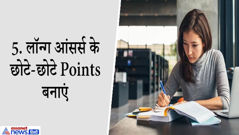 5. लॉन्ग आंसर्स के छोटे-छोटे Points बनाएं
जब आप पिछले साल के पेपर्स देखेंगे तो आप पाएंगे कि बोर्ड एग्ज़ाम्स में कुछ Questions बार-बार पूछे गए हैं और ये long Answers वाले सवाल होते हैं। ऐसे Questions के Answers तैयार करना बहुत ज़रूरी होता है क्योंकि बोर्ड में इन Questions के पूछे जाने की संभावना काफी अधिक रहती है। इनके नंबर भी ज्यादा होते हैं। इन्हें तैयार करने का सबसे अच्छा तरीका ये है कि आप बड़े Answer को छोटे-छोटे Points में डिवाइड कर ले और फिर हर एक पॉइंट को लिख कर याद करें। बड़े से बड़े Answer को अगर आप 5 बार लिख कर याद करेंगे तोआपको वो Answer ज़रूर याद हो जायेगा। बोर्ड एग्ज़ाम में भी वो Answer आप आसानी से लिख पाएंगे।
