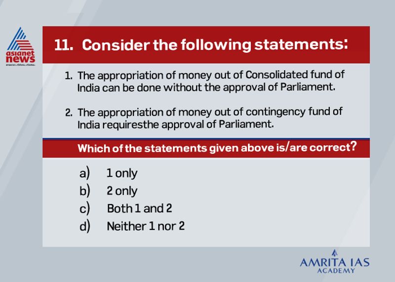 <p><strong>Answer (d)</strong></p>
<p> </p>
<p> The government needs parliamentary approval to withdraw money from consolidated fund. <br />
The provision for this fund is given in Article 266(1) of the Constitution of India.<br />
The provision for contigency fund is made in Article 267(1) of the Constitution of India. <br />
Its corpus is Rs. 500 crores. <br />
The Secretary, Finance Ministry holds this fund on behalf of the President of India.</p>