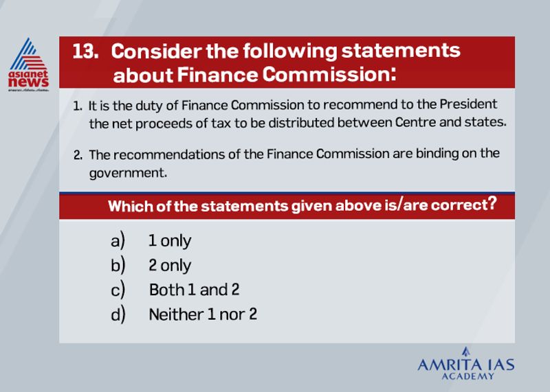 <p><strong>Answer (a)</strong></p>
<p><br />
The Finance Commission is constituted by the President under article 280 of the Constitution, mainly to give its recommendations on distribution of tax revenues between the Union and the States and amongst the States themselves.<br />
The recommendations made by the Finance Commission are of an advisory nature only and therefore, not binding upon the government.<br />
It is up to the Government to implement its recommendations on granting money to the states.<br />
</p>