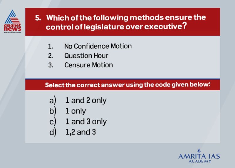 Answer (d)The legislature ensures control over executive in India through the following methods. By a Vote of No-Confidence, the Parliament can remove the Cabinet (executive) out of power. It can reject a budget proposal or any other bill brought by the Cabinet. A motion of no-confidence is passed to remove a government from office. The MPs (Members of Parliament) can ask questions to the ministers on their omissions and commissions. Any lapses on the part of the government can be exposed in the Parliament. Adjournment Motion- Allowed only in the Lok Sabha, the chief objective of the adjournment motion is to draw the attention of the Parliament to any recent issue of urgent public interest. It is considered an extraordinary tool in Parliament as the normal business is affected. Censure Motion - A censure motion is moved by the opposition party members in the House to strongly disapprove any policy of the government. It can be moved only in the Lok Sabha. Immediately after a censure motion is passed, the government has to seek the confidence of the House. Unlike in the case of the no-confidence motion, the Council of Ministers need not resign if the censure motion is passed. Cut Motion - A cut motion is used to oppose any demand in the financial bill brought by the government.