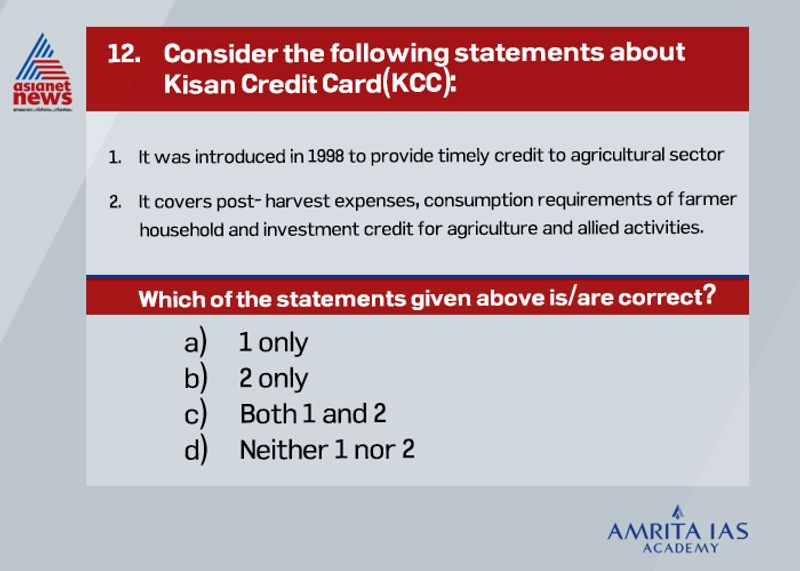 Answer (c) The Kisan Credit Card (KCC) scheme was introduced in 1998 for providing adequate and timely credit support from the banking system under a single window with flexible and simplified procedure to the farmers for their cultivation and other needs like purchase of agriculture inputs such as seeds, fertilizers, pesticides etc and draw cash for their production needs. KCC covers post-harvest expenses, produce marketing loan, consumption requirements of farmer household, working capital for maintenance of farm assets and activities allied to agriculture, investment credit requirement for agriculture and allied activities.