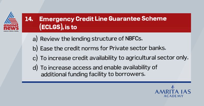 Answer(d) The Emergency Credit Line Guarantee Scheme (ECLGS) is the biggest fiscal component of the Rs 20-lakh crore Self-Reliant India Mission package announced by Finance Minister last month. It covers all companies. The main objective of the scheme is to provide an incentive to member lending institutions to increase access and enable availability of additional funding facility to borrowers, in view of the economic distress caused by the COVID-19 crisis.