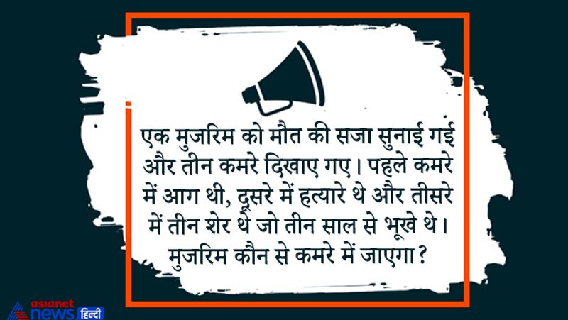 सवाल– एक मुजरिम को मौत की सजा सुनाई गई और तीन कमरे दिखाए गए। पहले कमरे में आग थी, दूसरे में हत्यारे थे और तीसरे में तीन शेर थे जो तीन साल से भूखे थे। मुजरिम कौन से कमरे में जाएगा?
उत्तर – शेर वाले कमरे में क्योंकि जो शेर तीन साल से भूखे होंगे, वे जीवित नहीं रहेंगे.