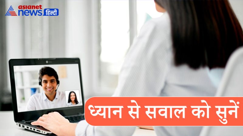 ध्यान से सवाल को सुनें
डिजिटल इंटरव्यू (Digital interview) में अक्सर तकनीकी में खराबी आ जाती है। ऐसे में सबसे पहले खुद कुछ कहने से पहले सामने वाली की बात को गौर से सुनें। इंटरव्यू शुरू होने से पहले खुद को वीडियो से जोड़ लें और अपनी डिवाइस को चेक कर लें। अगर डिवाइस में कोई दिक्कत है तो पहले सवाल को अच्छे से सुनने की कोशिश करें और फिर अपना जवाब दें। 