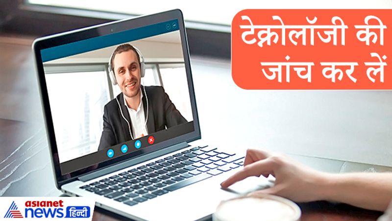 टेक्नोलॉजी (Technology) की जांच कर लें
जिस इंटरव्यू के लिए गंभीर हैं। कई बार माइक्रोफोन या वेबकैम को जांच लें। ऑडियो-वीडियो सेटिंग, इंटरनेट सेटिंग, इंटरनेट कनेक्शन व वीडियो प्लेटफार्म की अच्छी तरह से जांच कर लें। फिर इंटरव्यू के लिए बैठें।