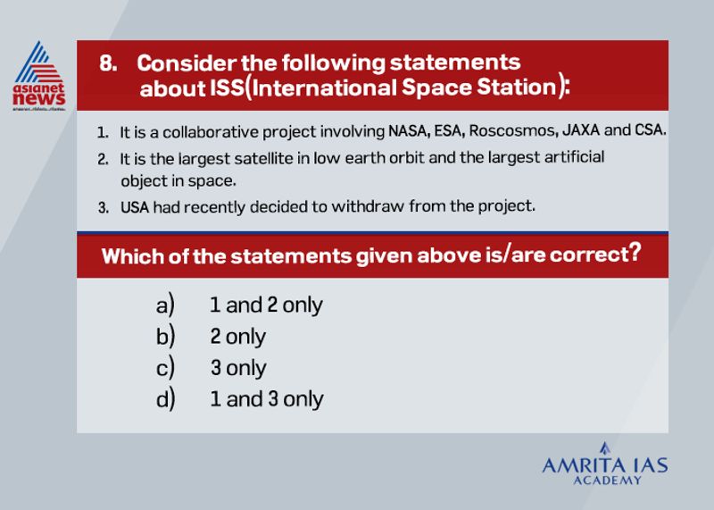 Answer(a) Launched in 1998 and involving Russia, the United States, Canada, Japan, and the European Space Agency, the ISS is one of the most ambitious international collaborations in human history. ISS is a habitable artificial satellite in low earth orbit. The ISS initiative is the ninth space station to be inhabited by crews and also joint initiative of 5 space agencies. However recently Russia had announced its withdrawal from the project.