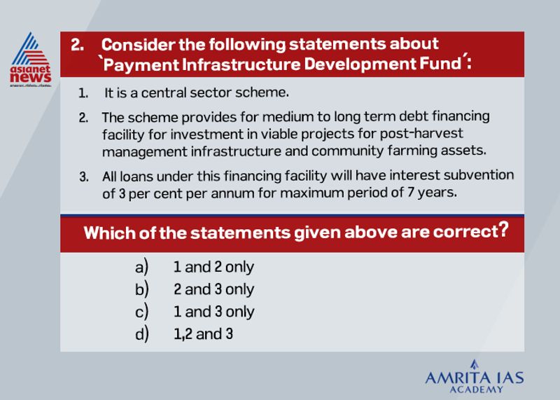 Answer (d) Agriculture infrastructure fund is a central sector scheme. It provides medium to long term debt financing facility for investment in viable projects for post-harvest management infrastructure and community farming assets. Credit guarantee coverage will be available for eligible borrowers under Credit Guarantee Fund Trust for Micro and Small Enterprises (CGTMSE) scheme for a loan up to Rs. 2 crores. All loans under this financing facility will have interest subvention of 3 per cent per annum for maximum period of 7 years.