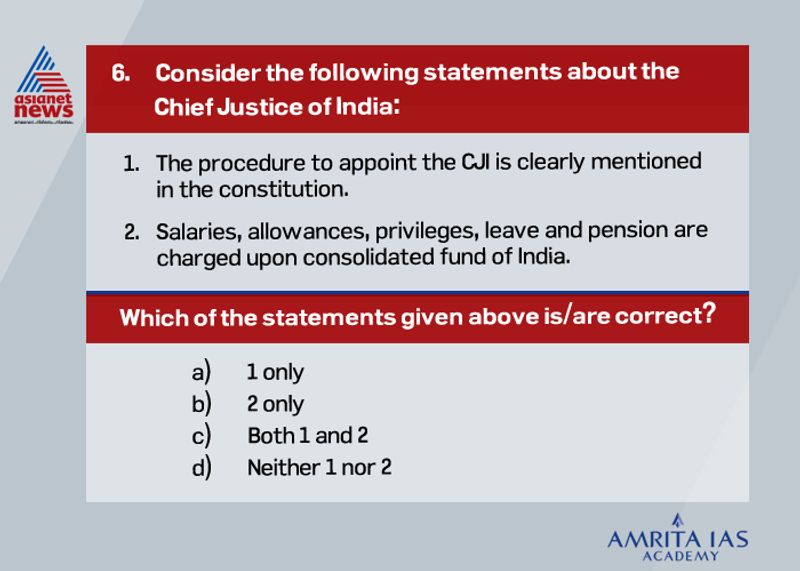 Answer (b) The procedure to appoint the CJI is not clearly mentioned in the constitution. The closest mention is in Article 126, which deals with the appointment of an acting CJI. The procedure to appoint the next CJI is laid out in the Memorandum of Procedure (MoP) between the government and the judiciary. Salaries, allowances, privileges, leave and pension are charged upon a consolidated fund of India. However, his terms and conditions cannot alter to their disadvantage after they get appointed. It can be altered only when there is a financial emergency.