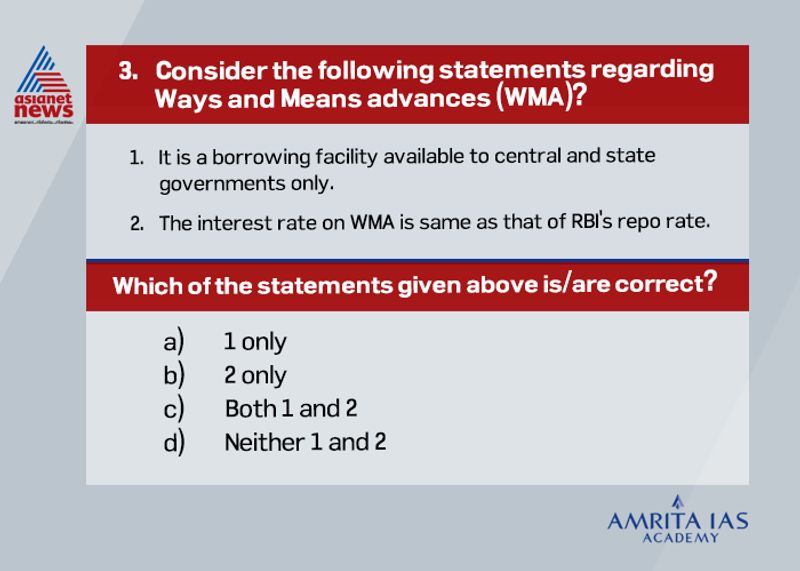 Answer(c) WMA is a borrowing facility available to both central and state governments to compensate for temporary mismatches in cash flows of their receipts and expenditures. The limit for WMA is decided by the government and RBI mutually and revised periodically. The interest rate on WMA is the RBI’s repo rate, while if the WMA exceed 90 days it would be treated as an overdraft and interest rate on those will be 2% points more than repo rate.