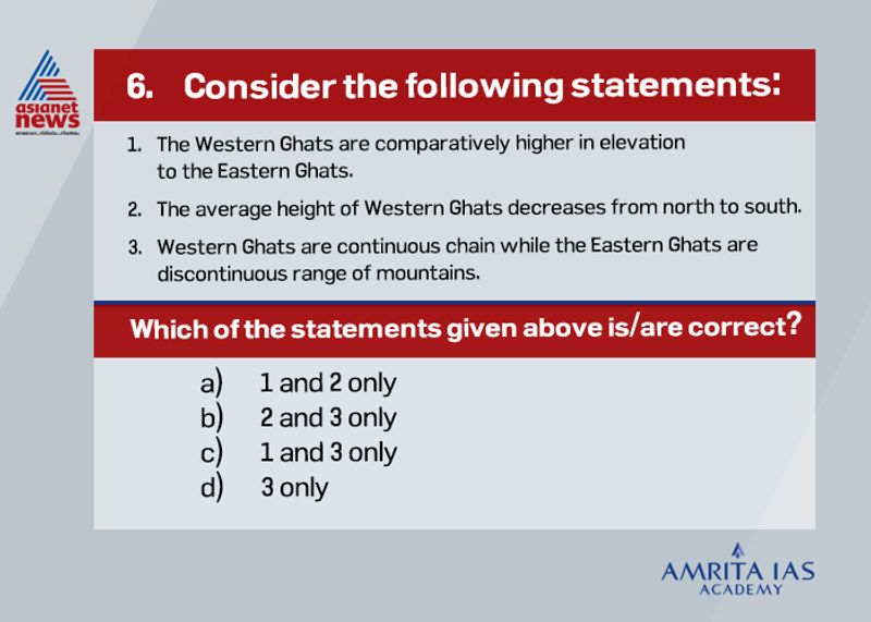 Answer (c) Western Ghats are comparatively higher and the height of Western Ghats increases from north to south. For instance, Anaimudi the highest peak of peninsular plateau is located on the Anaimalai hills of the Western Ghats. The Eastern Ghats comprising the discontinuous and low mountains are highly eroded by rivers such as the Mahanadi, Krishna, Godavari, Cauvery etc. Eastern Ghats and Western Ghats meet each other at the Nilgiris hills.