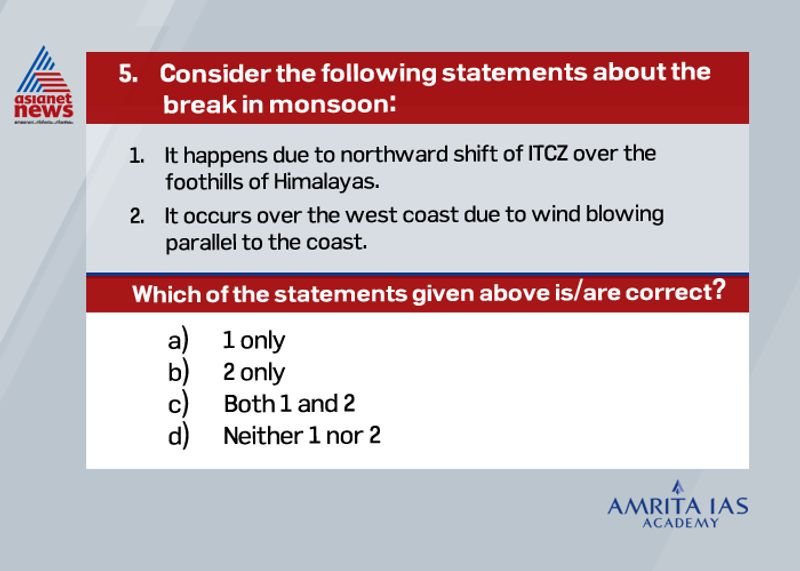 Answer (c) During the south-west monsoon period after having rains for a few days, if rain fails to occur for one or more weeks, it is known as break in the monsoon. In northern India rains are likely to fail if the rain-bearing storms are not very frequent along the monsoon trough or the ITCZ over this region. While over the west coast the dry spells are associated with days when winds blow parallel to the coast. This fails to produce an orographic effect and thus leads to a break in monsoon.