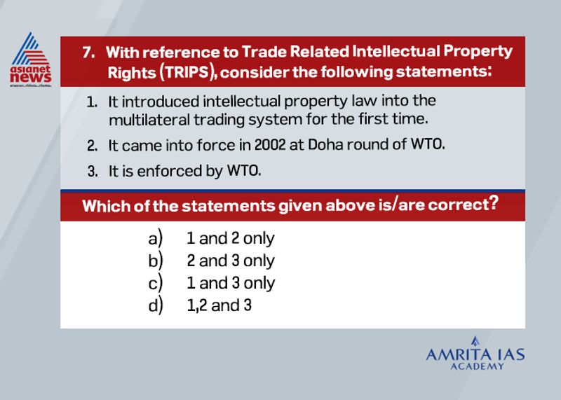 Answer(c) The Agreement on Trade-Related Aspects of Intellectual Property Rights (TRIPS) is an international legal agreement between all the member nations of the World Trade Organization (WTO). It was negotiated at the Uruguay Round of GATT in 1990 and is administered by WTO. TRIPS came into force in 1995, as part of the agreement that established the World Trade Organisation (WTO). TRIPS establishes minimum standards for the availability, scope, and use of seven forms of intellectual property namely, trademarks, copyrights, geographical indications, patents, industrial designs, layout designs for integrated circuits, and undisclosed information or trade secrets.