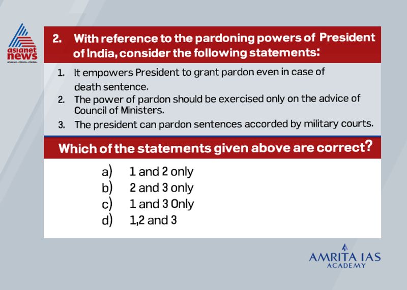 Answer (d)
According to Article 72 of the constitution, the President shall have the power to grant pardons, reprieve, respite or remissions of punishment or to suspend, remit or commute the sentence of any person convicted of any offence.
The pardoning power of death sentence is an exclusive power available to President.