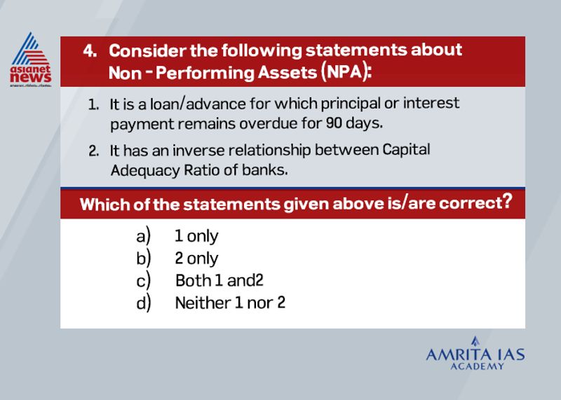 Answer(c)
NPAs are loans/advances for which principal or interest payment remains overdue for 90 days.
Banks are further required to classify the NPAs into substandard, doubtful and loss assets based on the due period.
Capital Adequacy ratio is the ratio between total assets of banks and loans. So high NPAs will create stress on the assets of banks as they are inversely related.
ഡിഎൻഎ വിരലടയാളവുമായി ബന്ധപ്പെട്ട്, ഇനിപ്പറയുന്ന പ്രസ്താവനകൾ പരിഗണിക്കുക: