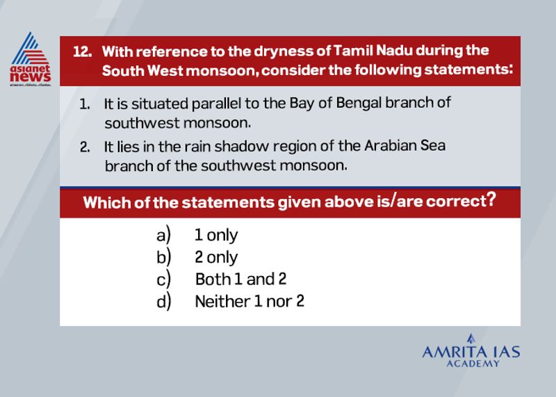 Answer (c)
The Tamil Nadu remains dry during south west monsoon due to
o The Tamil Nadu coast is situated parallel to the Bay of Bengal branch of southwest monsoon.
o It lies in the rain shadow area of the Arabian Sea branch of the south-west monsoon.
