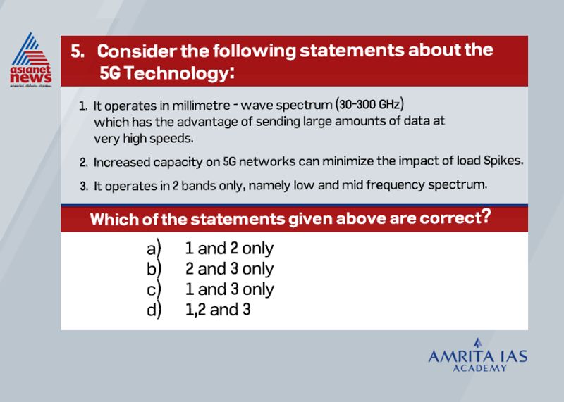 Answer (a)
5G is currently the most advanced telecommunication technology. It operates between a 3—300 GHz spectrum.
They use high-frequency band which enables to transfer large amount of data at very high speeds.
5G mainly work in 3 bands, namely low, mid and high frequency spectrum — all of which have their own uses as well as limitations.
