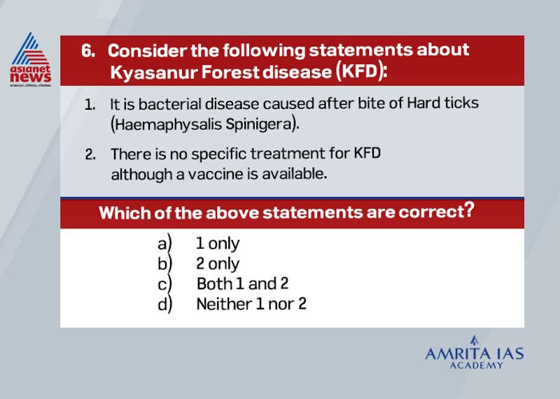 Answer (b)
Recently with growing concern on Kyasanur disease, ICMR recently developed a new point-of-care testing for Kyasanur forest disease.
It is caused by Kyasanur Forest disease Virus (KFDV), a member of the virus family Flaviviridae.
It can be diagnosed in the early stage by Polymerase Chain Reaction (PCR) or virus isolation from blood. Currently there is no specific treatment for KFD although vaccine is available.
