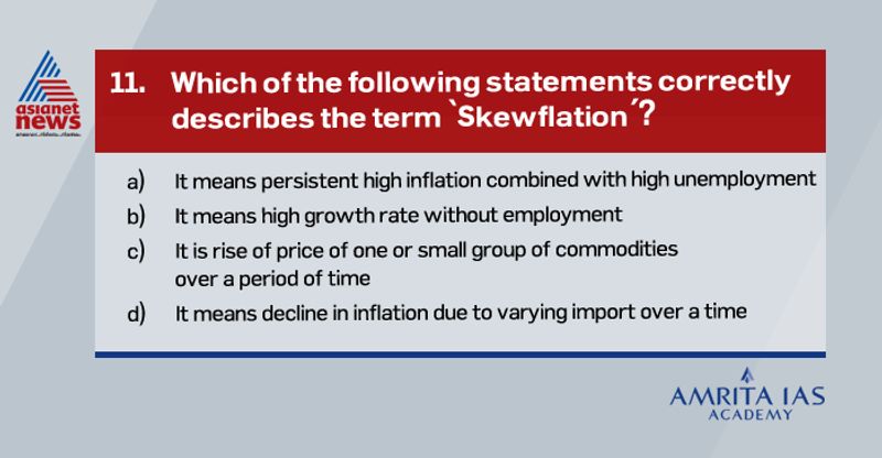 Answer (c)
Skewflation refers to the economic situation where prices of only a commodity or a group of a commodity rise, while the general price levels remain constant.
Commodities like food products, which are regularly affected by market forces (demand-supply) are most vulnerable to skewflation.
